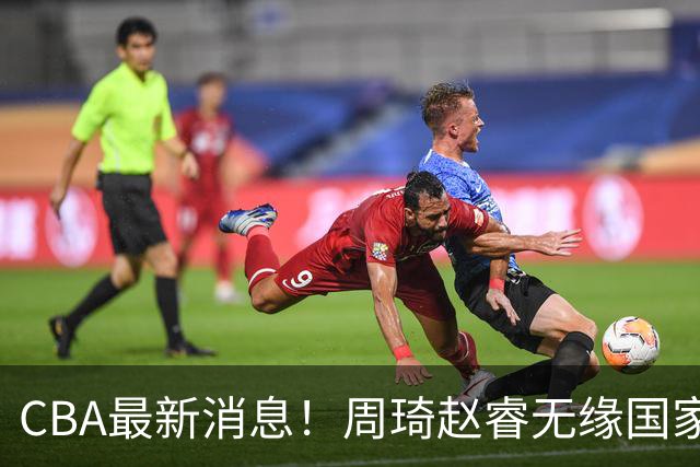 CBA最新消息！周琦赵睿无缘国家队，北卡大学接触林葳，辽宁签约2米11中锋